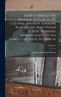 How I Carried the Message to Garcia, by Colonel Andrew Summers Rowan, the man Whom Elbert Hubbard Immortalized by his Famous Message to Garcia; Volume by Rowan, Andrew Summers 1857- [From Ol