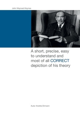 John Maynard Keynes: A short, precise, easy to understand and most of all CORRECT depiction of his theory. by Ehmann, Andres