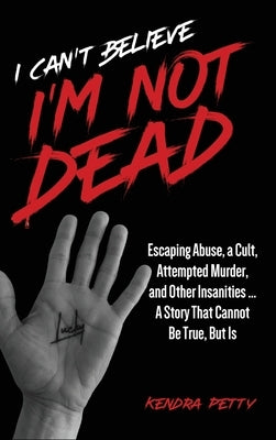 I Can't Believe I'm Not Dead: Escaping Abuse, a Cult, Attempted Murder and Other Insanities...A Story That Cannot Be True, But Is by Petty, Kendra