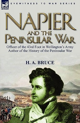 Napier and the Peninsular War: Officer of the 43rd Foot in Wellington's Army, Author of the History of the Peninsular War by Bruce, H. A.