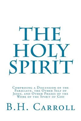 The Holy Spirit: Comprising a Discussion of the Paraclete, the Other Self of Jesus, and Other Phases of the Work of the Spirit of God by Carroll, B. H.