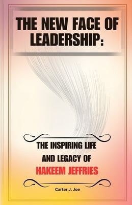 The New Face of Leadership: The Inspiring Life and Legacy of Hakeem Jeffries by Joe, Carter J.