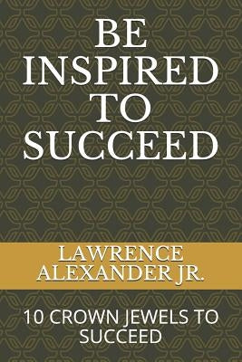 Be Inspired to Succeed: Ten Crown Jewels to Succeed by Alexander Jr, Lawrence