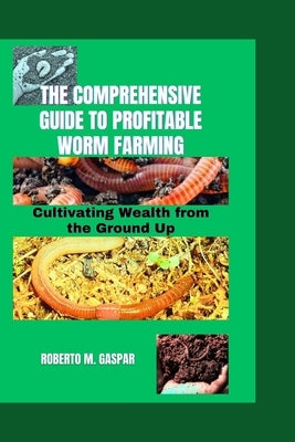 The Comprehensive Guide to Profitable Worm Farming: Cultivating Wealth from the Ground Up by M. Gaspar, Roberto