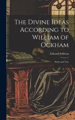 The Divine Ideas According to William of Ockham: Study and Text by Sullivan, Edward