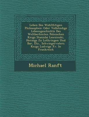 Leben Des Wohlth�tigen Philosophen: Oder Vollst�ndige Lebensgeschichte Des Weltber�hmten Polnischen K�nigs Stanislai Lescz by Ranft, Michael