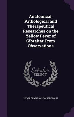 Anatomical, Pathological and Therapeutical Researches on the Yellow Fever of Gibraltar From Observations by Louis, Pierre Charles Alexandre