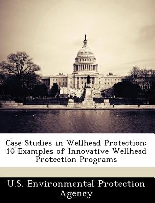 Case Studies in Wellhead Protection: 10 Examples of Innovative Wellhead Protection Programs by U S Environmental Protection Agency