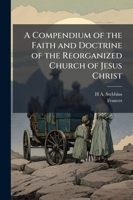 A Compendium of the Faith and Doctrine of the Reorganized Church of Jesus Christ: For the use of the Ministry and of Sabbath Schools by Stebbins, H. a. 1844-1920