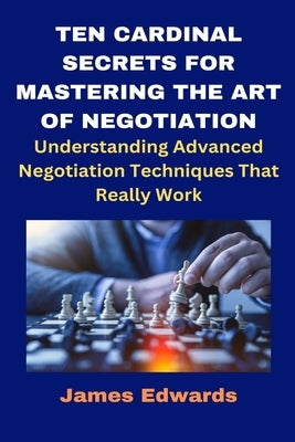 Ten Cardinal Secrets for Mastering the Art of Negotiation: Understanding Advanced Negotiation Techniques That Really Work by Edwards, James