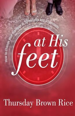 At His Feet: How to Change Your Marriage in 30 Minutes and 30 Seconds by Rice, Thursday Brown