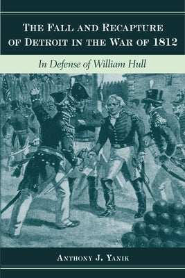 The Fall and Recapture of Detroit in the War of 1812: In Defense of William Hull by Yanik, Anthony J.
