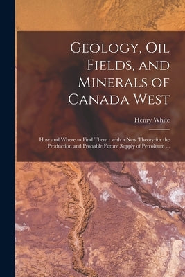 Geology, Oil Fields, and Minerals of Canada West [microform]: How and Where to Find Them: With a New Theory for the Production and Probable Future Sup by White, Henry D. 1879