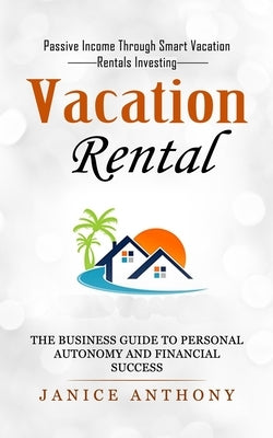 Vacation Rental: Passive Income Through Smart Vacation Rentals Investing (The Business Guide to Personal Autonomy and Financial Success by Anthony, Janice