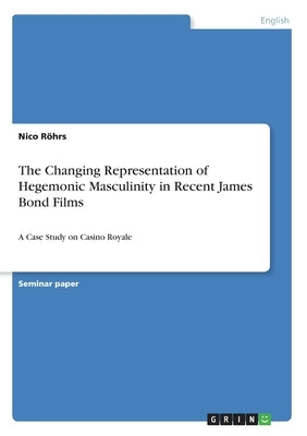 The Changing Representation of Hegemonic Masculinity in Recent James Bond Films: A Case Study on Casino Royale by Röhrs, Nico