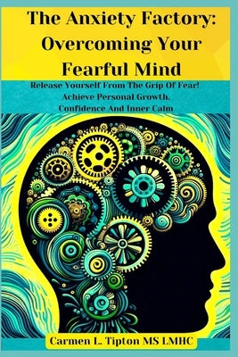 The Anxiety Factory: Overcoming Your Fearful Mind: Release Yourself From The Grip Of Fear! Achieve Personal Growth, Confidence And Inner Calm by Tipton Lmhc, Carmen L.