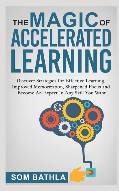 The Magic of Accelerated Learning: Discover Strategies for Effective Learning, Improved Memorization, Sharpened Focus and Become An Expert In Any Skil by Bathla, Som