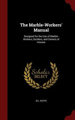 The Marble-Workers' Manual: Designed for the Use of Marble-Workers, Builders, and Owners of Houses by Booth, M. L.
