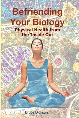 Befriending Your Biology; Physical Health from the Inside Out by Dickson, Bruce