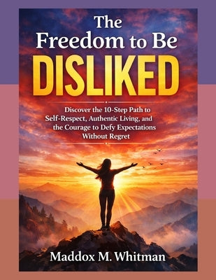 The Freedom To Be Disliked: Discover the 10-Step Path to Self-Respect, Authentic Living, and the Courage to Defy Expectations Without Regret by Whitman, Maddox M.