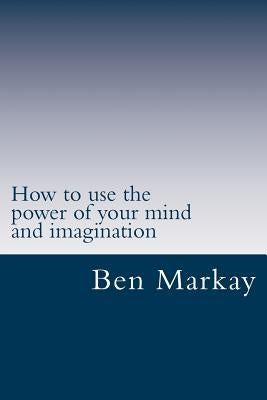 How to use the power of your mind and imagination: Strategic steps to using your mind and imagination to live the life of your dream by Markay, Ben