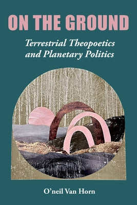 On the Ground: Terrestrial Theopoetics and Planetary Politics by Van Horn, O'Neil