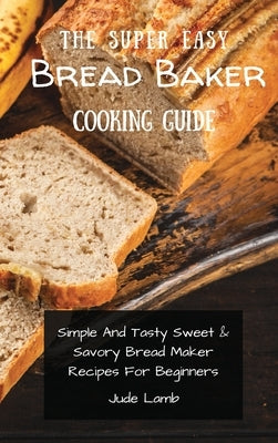 The Super Easy Bread Baker Cooking Guide: Simple And Tasty Sweet & Savory Bread Maker Recipes For Beginners by Lamb, Jude
