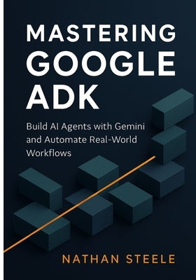 Mastering Google ADK: Build AI Agents with Gemini and Automate Real-World Workflows by Steele, Nathan