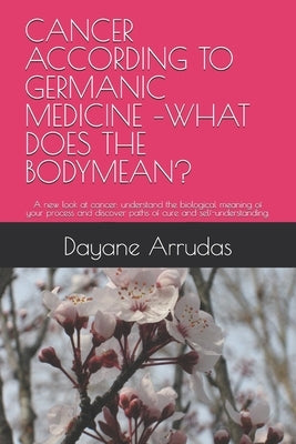 Cancer According to Germanic Medicine -What Does the Bodymean?: A new look at cancer: understand the biological meaning of your process and discover p by Arrudas, Dayane