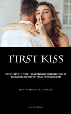 First Kiss: Effective Strategies To Enthrall Your Lover And Ensure Your Passionate Kisses Are Truly Memorable, An Introduction To Intense Emotion: Our by Jakubiec, Maryla