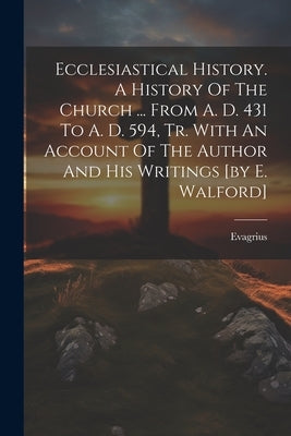 Ecclesiastical History. A History Of The Church ... From A. D. 431 To A. D. 594, Tr. With An Account Of The Author And His Writings [by E. Walford] by (Scholasticus )., Evagrius