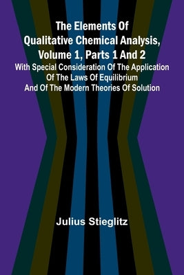The Elements Of Qualitative Chemical Analysis, Vol. 1, Parts 1 And 2; With Special Consideration Of The Application Of The Laws Of Equilibrium And Of by Stieglitz, Julius