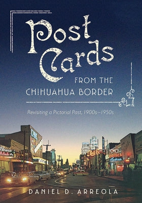 Postcards from the Chihuahua Border: Revisiting a Pictorial Past, 1900s-1950s by Arreola, Daniel D.