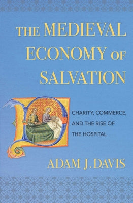 The Medieval Economy of Salvation: Charity, Commerce, and the Rise of the Hospital by Davis, Adam J.
