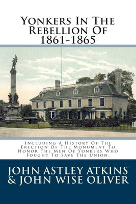Yonkers In The Rebellion Of 1861-1865: Including A History Of The Erection Of The Monument To Honor The Men Of Yonkers Who Fought To Save The Union. by John Wise Oliver, John Astley Atkins &.