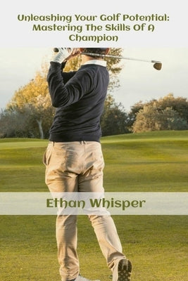 Unleashing Your Golf Potential: Mastering The Skills Of Champion by Whisper, Ethan