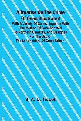 A Treatise on the Crime of Onan Illustrated with a Variety of Cases, Together with the Method of Cure Adapted to northern climates, and designed for t by A. D. Tissot, S.