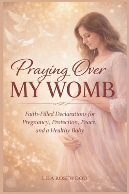 Praying Over My Womb: Faith-Filled Declarations for Pregnancy, Protection, Peace, and a Healthy Baby by Rosewood, Lila