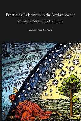 Practicing Relativism in the Anthropocene: On Science, Belief, and the Humanities by Smith, Barbara Herrnstein