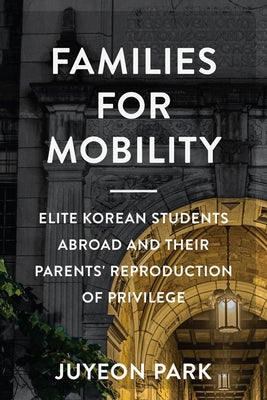 Families for Mobility: Elite Korean Students Abroad and Their Parents' Reproduction of Privilege by Park, Juyeon