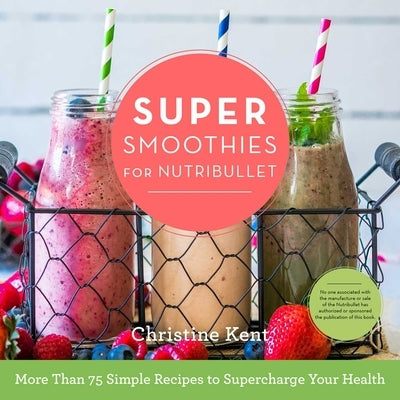 Super Smoothies for Nutribullet: More Than 75 Simple Recipes to Supercharge Your Health by Kent, Christine
