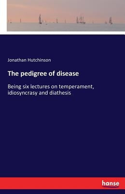 The pedigree of disease: Being six lectures on temperament, idiosyncrasy and diathesis by Hutchinson, Jonathan