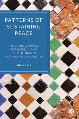 Patterns of Sustaining Peace: The Complex Impact of Peacebuilding Institutions in Post-Conflict Societies by Leib, Julia
