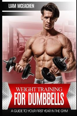 Weight Training for Dumbbells: A Guide to Your First Year in the Gym by McEachen, Liam