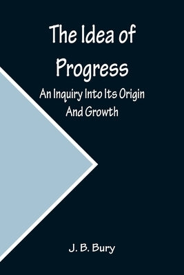 The Idea of Progress; An Inquiry Into Its Origin And Growth by B. Bury, J.