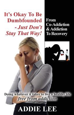 It's Okay to be Dumbfounded, Just Don't Stay That Way!: From Co-Addiction & Addiction to Recovery - Doing whatever it takes to live a healthy life fre by Lee, Addie