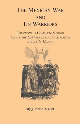 The Mexican War and Its Warriors: Comprising a Complete History of all the Operations of the American Armies in Mexico, with Biographical Sketches & A by Frost, J.