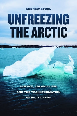 Unfreezing the Arctic: Science, Colonialism, and the Transformation of Inuit Lands by Stuhl, Andrew