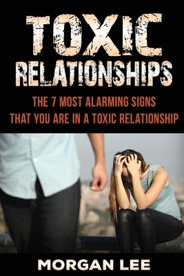 Toxic Relationships: 7 Alarming Signs That You Are In A Toxic Relationship by Lee, Morgan