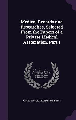 Medical Records and Researches, Selected From the Papers of a Private Medical Association, Part 1 by Cooper, Astley